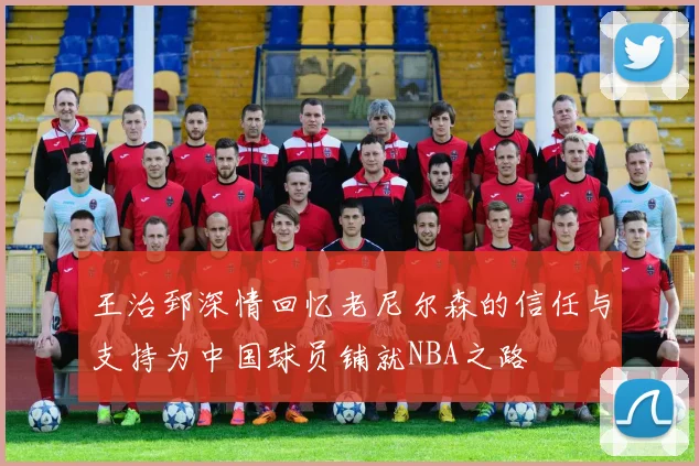 王治郅深情回忆老尼尔森的信任与支持为中国球员铺就NBA之路