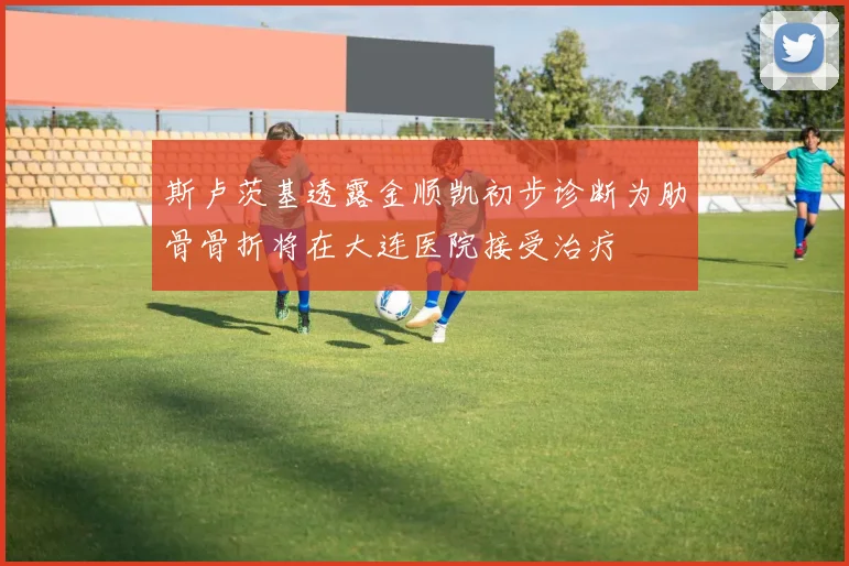 斯卢茨基透露金顺凯初步诊断为肋骨骨折将在大连医院接受治疗