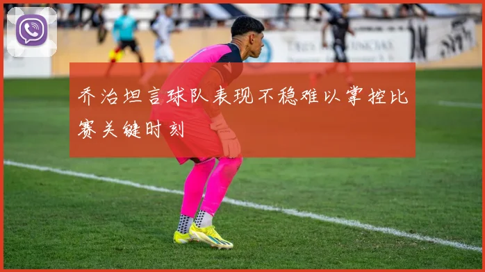 乔治坦言球队表现不稳难以掌控比赛关键时刻