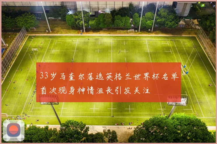 33岁马奎尔落选英格兰世界杯名单首次现身神情沮丧引发关注