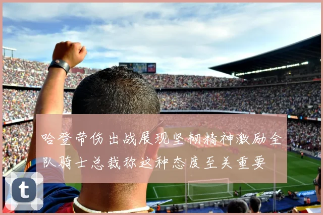 哈登带伤出战展现坚韧精神激励全队骑士总裁称这种态度至关重要