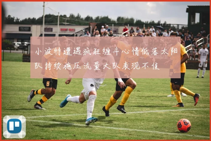 小波特遭遇疯狂缠斗心情低落太阳队持续施压流量大队表现不佳