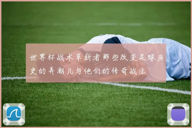 世界杯战术革新者那些改变足球历史的弄潮儿与他们的传奇战法