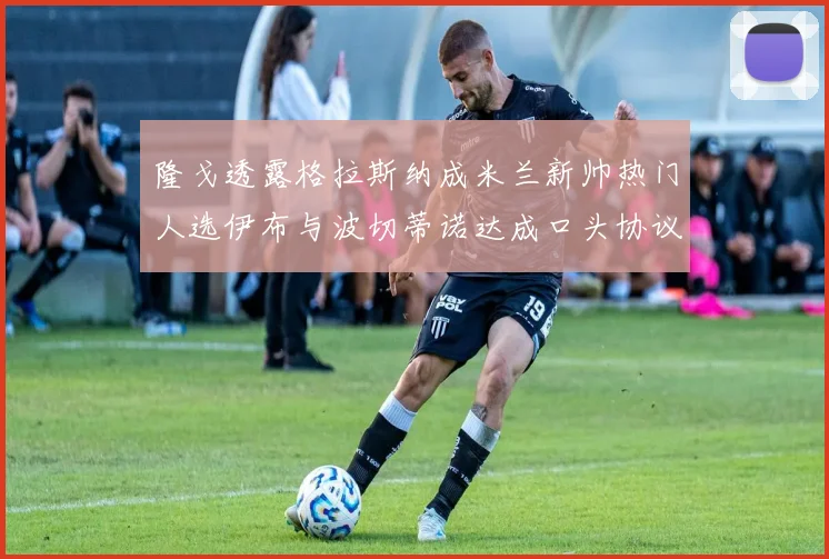 隆戈透露格拉斯纳成米兰新帅热门人选伊布与波切蒂诺达成口头协议