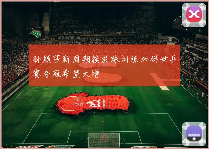 孙颖莎新周期接发球训练加码世乒赛夺冠希望大增
