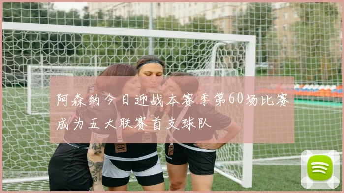 阿森纳今日迎战本赛季第60场比赛成为五大联赛首支球队