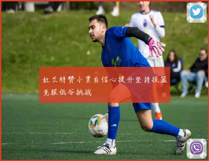 杜兰特赞小贾自信心提升坚持投篮克服低谷挑战