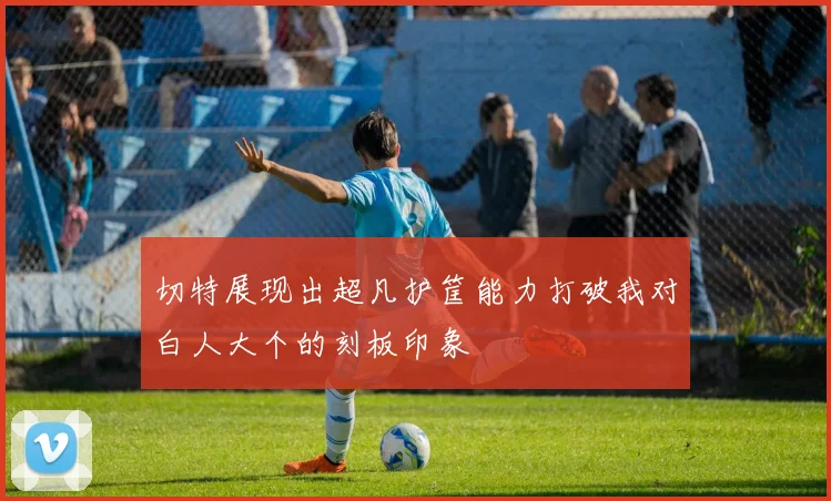 切特展现出超凡护筐能力打破我对白人大个的刻板印象