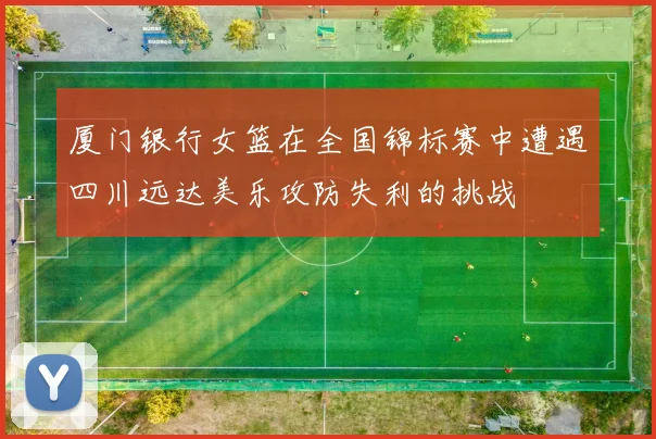 厦门银行女篮在全国锦标赛中遭遇四川远达美乐攻防失利的挑战