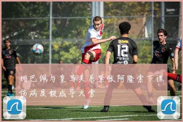 姆巴佩与皇马关系紧张阿隆索下课伤病度假成导火索