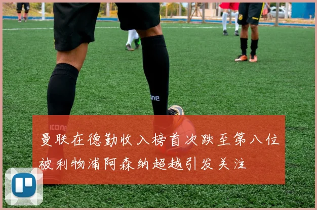 曼联在德勤收入榜首次跌至第八位被利物浦阿森纳超越引发关注