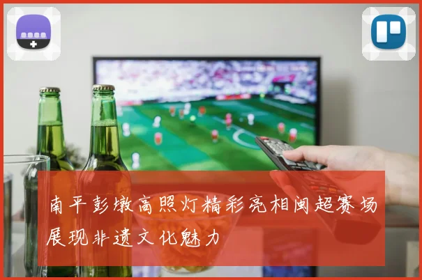 南平彭墩高照灯精彩亮相闽超赛场展现非遗文化魅力