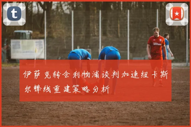 伊萨克转会利物浦谈判加速纽卡斯尔锋线重建策略分析