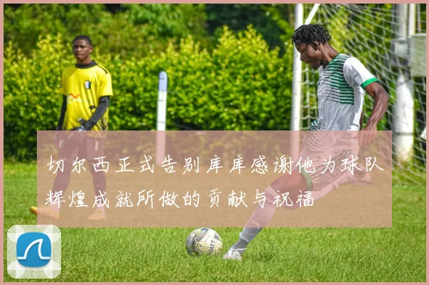 切尔西正式告别库库感谢他为球队辉煌成就所做的贡献与祝福