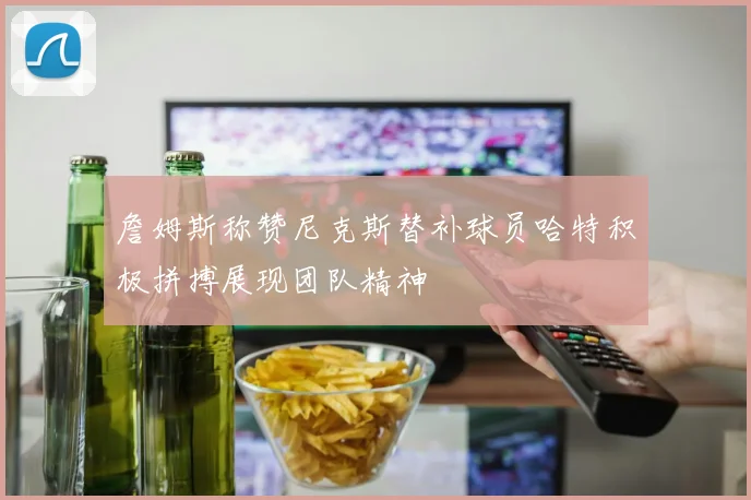 詹姆斯称赞尼克斯替补球员哈特积极拼搏展现团队精神