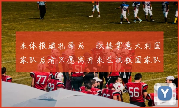 米体报道孔蒂或囧叔接掌意大利国家队后者只愿离开米兰执教国家队或皇马