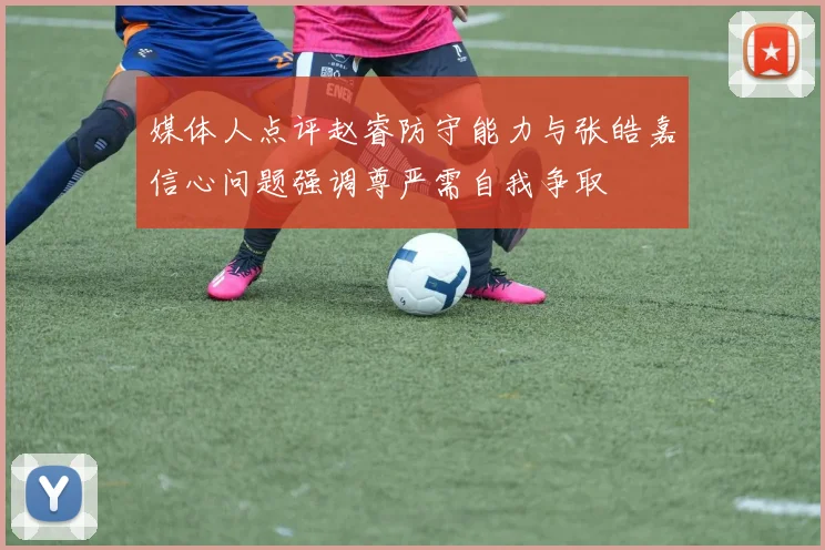 媒体人点评赵睿防守能力与张皓嘉信心问题强调尊严需自我争取