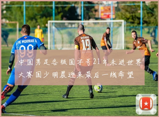 中国男足各级国字号21年未进世界大赛国少明晨迎来最后一线希望