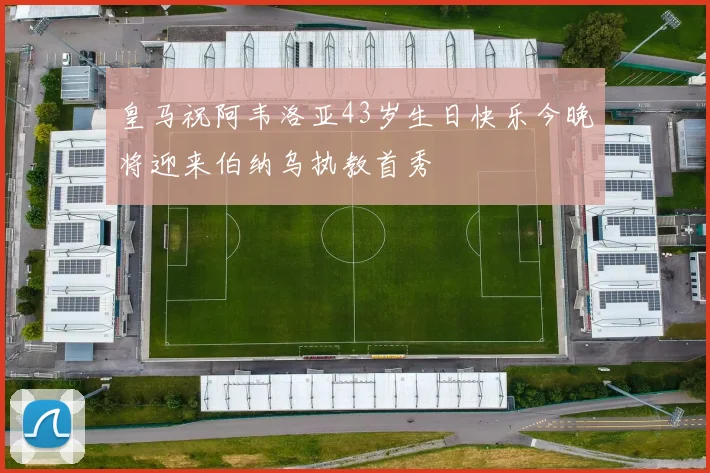 皇马祝阿韦洛亚43岁生日快乐今晚将迎来伯纳乌执教首秀
