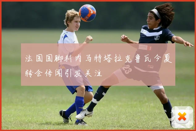 法国国脚科内马特塔拉克鲁瓦今夏转会传闻引发关注