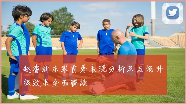 赵睿新东家首秀表现分析及后场升级效果全面解读