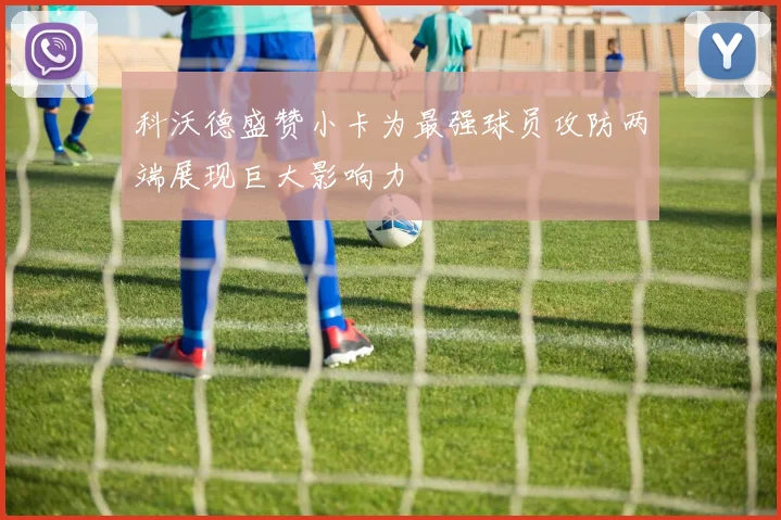 科沃德盛赞小卡为最强球员攻防两端展现巨大影响力