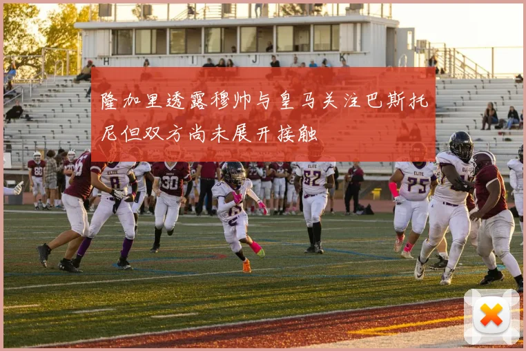 隆加里透露穆帅与皇马关注巴斯托尼但双方尚未展开接触