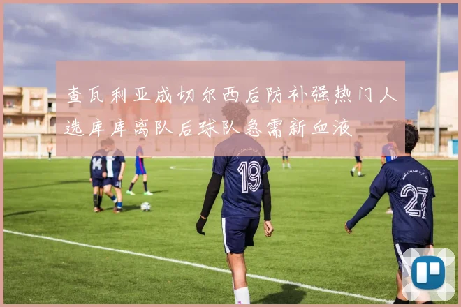 查瓦利亚成切尔西后防补强热门人选库库离队后球队急需新血液