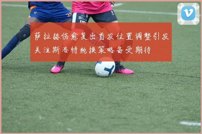 萨拉赫伤愈复出首发位置调整引发关注斯洛特轮换策略备受期待