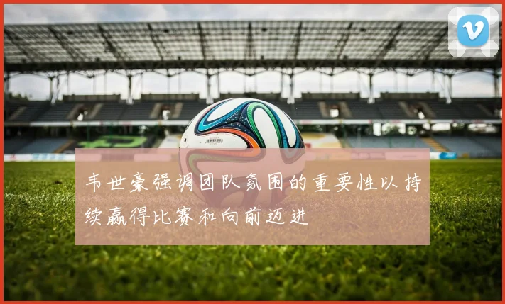 韦世豪强调团队氛围的重要性以持续赢得比赛和向前迈进
