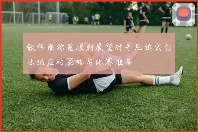 张伟丽称重顺利展望对手压迫式打法的应对策略与比赛准备