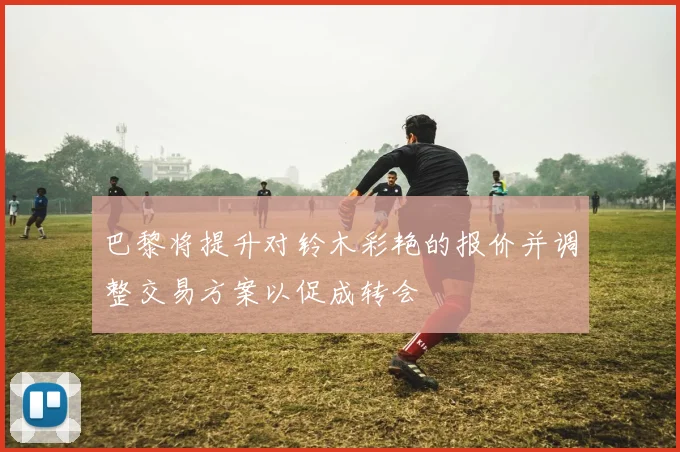 巴黎将提升对铃木彩艳的报价并调整交易方案以促成转会