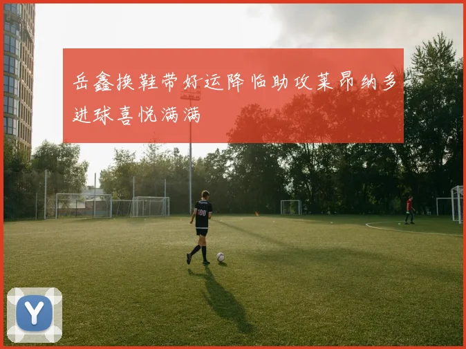 岳鑫换鞋带好运降临助攻莱昂纳多进球喜悦满满