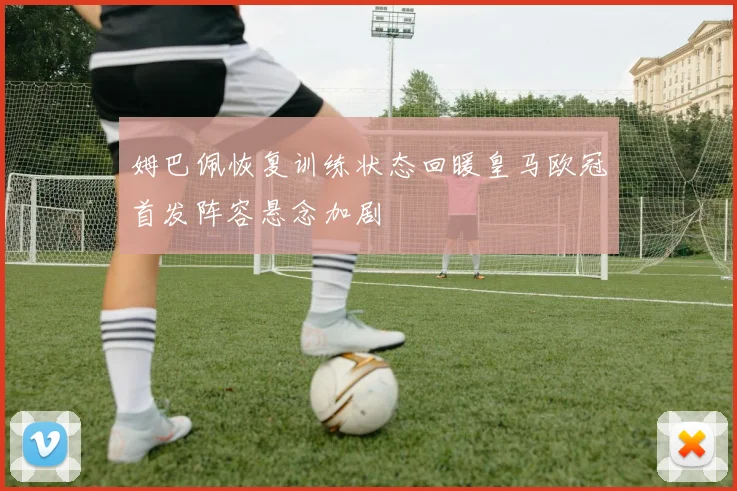 姆巴佩恢复训练状态回暖皇马欧冠首发阵容悬念加剧