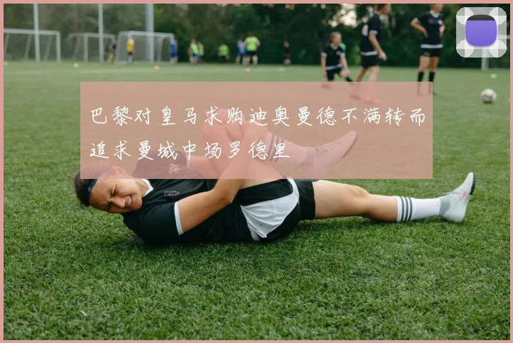 巴黎对皇马求购迪奥曼德不满转而追求曼城中场罗德里