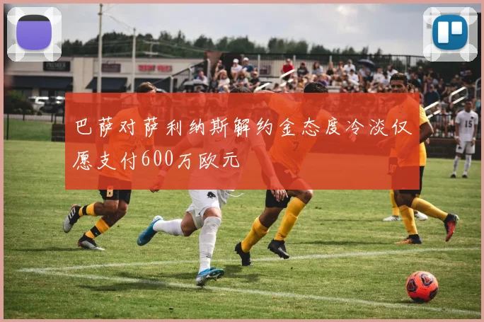 巴萨对萨利纳斯解约金态度冷淡仅愿支付600万欧元