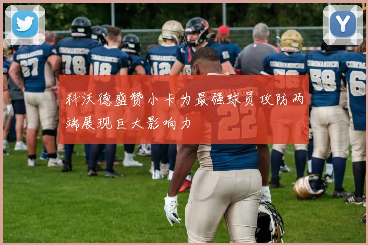 科沃德盛赞小卡为最强球员攻防两端展现巨大影响力