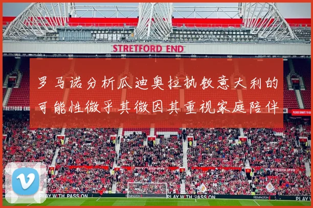 罗马诺分析瓜迪奥拉执教意大利的可能性微乎其微因其重视家庭陪伴