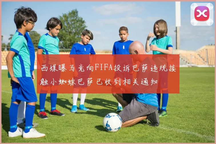 西媒曝马竞向FIFA投诉巴萨违规接触小蜘蛛巴萨已收到相关通知